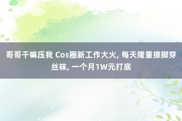 哥哥干嘛压我 Cos圈新工作大火, 每天隆重擦脚穿丝袜, 一个月1W元打底