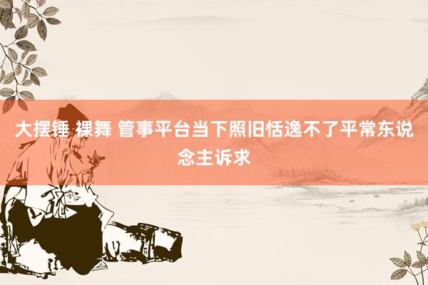 大摆锤 裸舞 管事平台当下照旧恬逸不了平常东说念主诉求