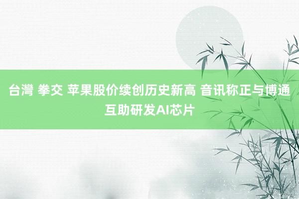 台灣 拳交 苹果股价续创历史新高 音讯称正与博通互助研发AI芯片