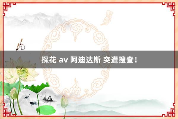 探花 av 阿迪达斯 突遭搜查！