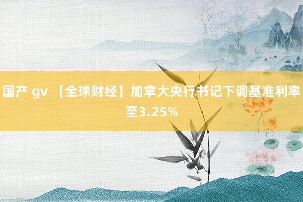 国产 gv 【全球财经】加拿大央行书记下调基准利率至3.25%