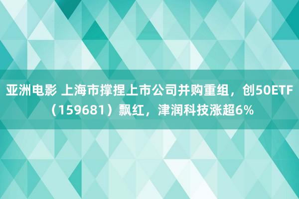 亚洲电影 上海市撑捏上市公司并购重组，创50ETF（159681）飘红，津润科技涨超6%