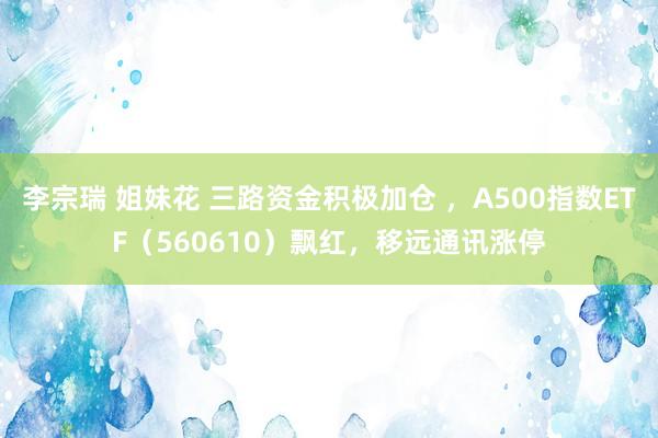 李宗瑞 姐妹花 三路资金积极加仓 ，A500指数ETF（560610）飘红，移远通讯涨停