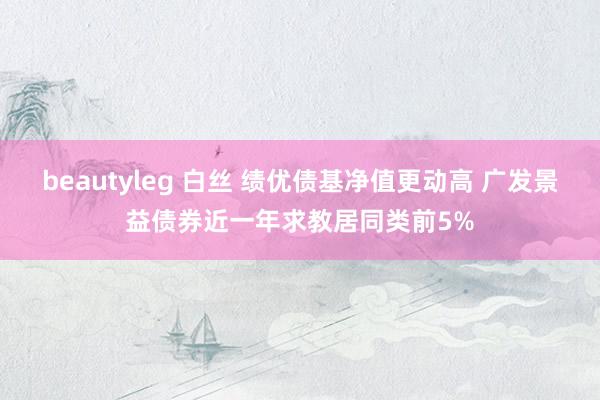 beautyleg 白丝 绩优债基净值更动高 广发景益债券近一年求教居同类前5%