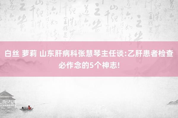 白丝 萝莉 山东肝病科张慧琴主任谈:乙肝患者检查必作念的5个神志!