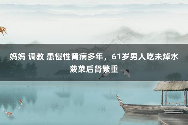 妈妈 调教 患慢性肾病多年，61岁男人吃未焯水菠菜后肾繁重