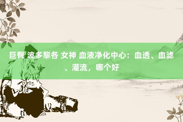 巨臀 波多黎各 女神 血液净化中心：血透、血滤、灌流，哪个好