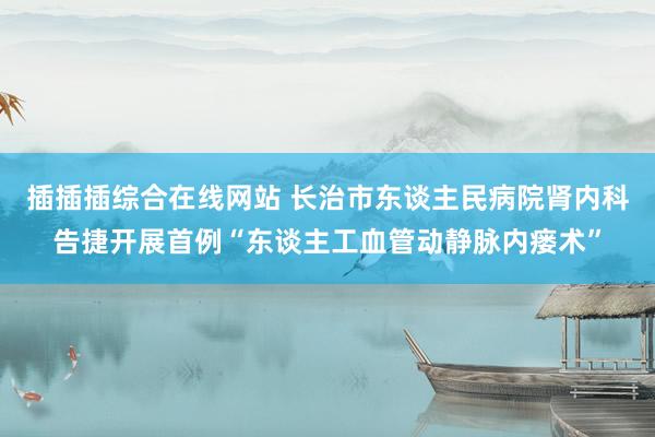 插插插综合在线网站 长治市东谈主民病院肾内科告捷开展首例“东谈主工血管动静脉内瘘术”