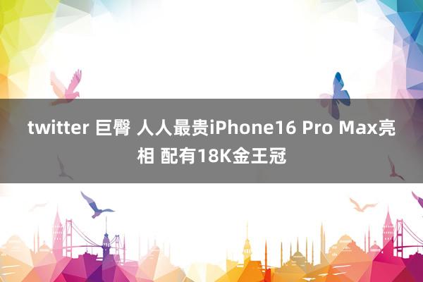twitter 巨臀 人人最贵iPhone16 Pro Max亮相 配有18K金王冠