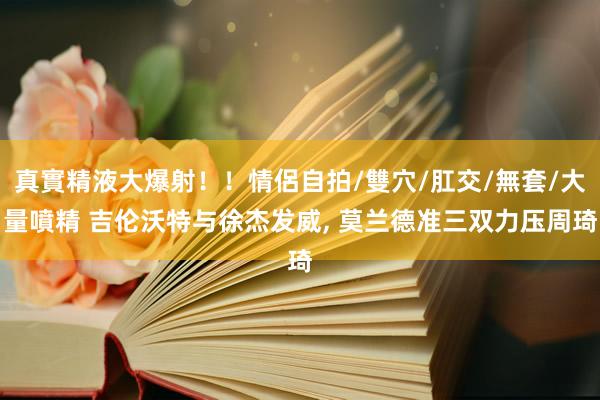 真實精液大爆射！！情侶自拍/雙穴/肛交/無套/大量噴精 吉伦沃特与徐杰发威, 莫兰德准三双力压周琦