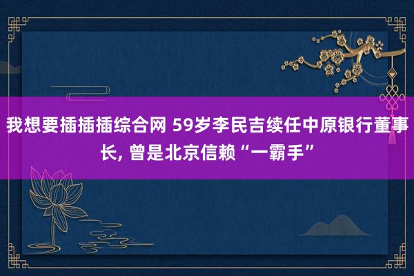 我想要插插插综合网 59岁李民吉续任中原银行董事长, 曾是北京信赖“一霸手”