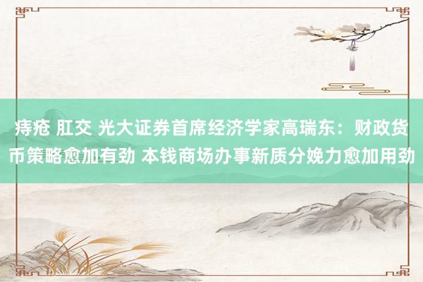 痔疮 肛交 光大证券首席经济学家高瑞东：财政货币策略愈加有劲 本钱商场办事新质分娩力愈加用劲
