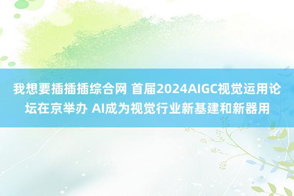 我想要插插插综合网 首届2024AIGC视觉运用论坛在京举办 AI成为视觉行业新基建和新器用