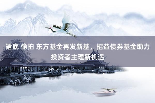 裙底 偷拍 东方基金再发新基，招益债券基金助力投资者主理新机遇