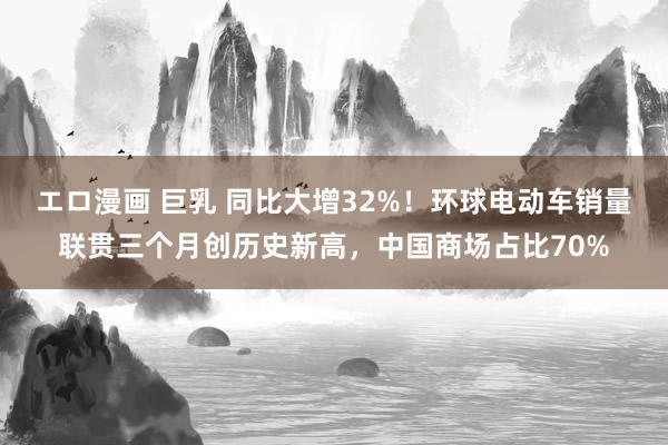 エロ漫画 巨乳 同比大增32%！环球电动车销量联贯三个月创历史新高，中国商场占比70%