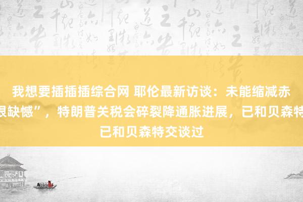 我想要插插插综合网 耶伦最新访谈：未能缩减赤字“我很缺憾”，特朗普关税会碎裂降通胀进展，已和贝森特交谈过