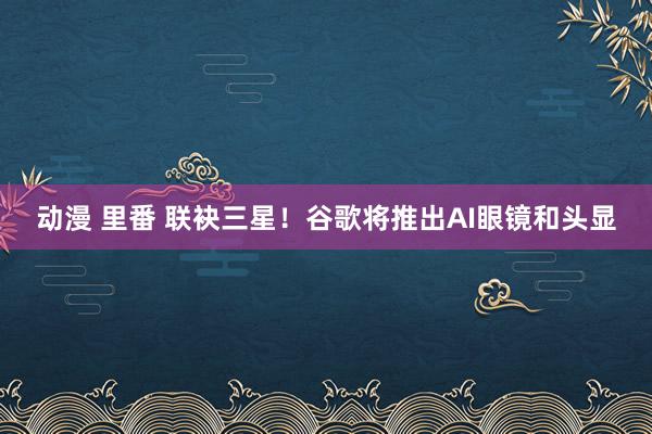 动漫 里番 联袂三星！谷歌将推出AI眼镜和头显