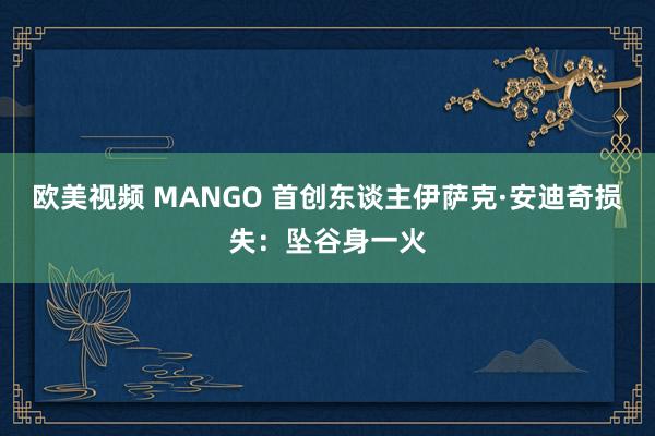 欧美视频 MANGO 首创东谈主伊萨克·安迪奇损失：坠谷身一火