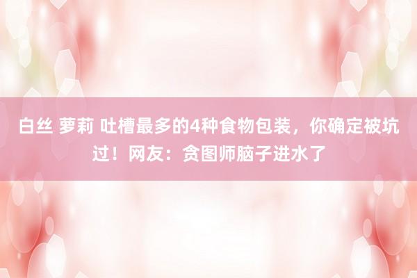 白丝 萝莉 吐槽最多的4种食物包装，你确定被坑过！网友：贪图师脑子进水了