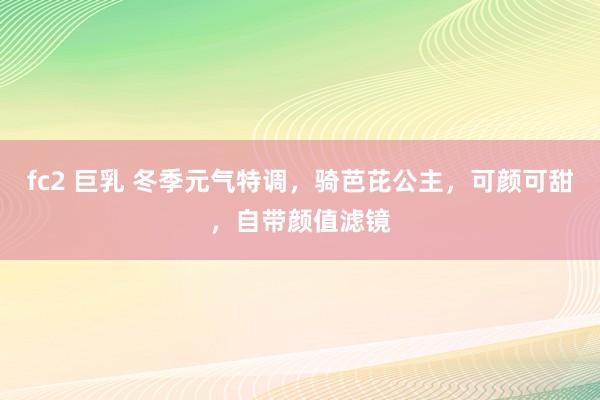 fc2 巨乳 冬季元气特调，骑芭芘公主，可颜可甜，自带颜值滤镜