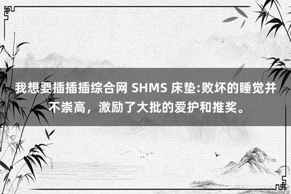 我想要插插插综合网 SHMS 床垫:败坏的睡觉并不崇高，激励了大批的爱护和推奖。