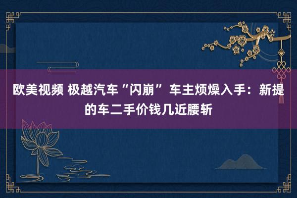 欧美视频 极越汽车“闪崩” 车主烦燥入手：新提的车二手价钱几近腰斩