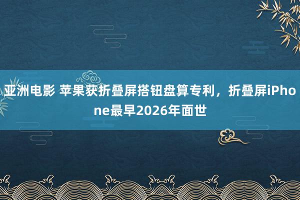 亚洲电影 苹果获折叠屏搭钮盘算专利，折叠屏iPhone最早2026年面世