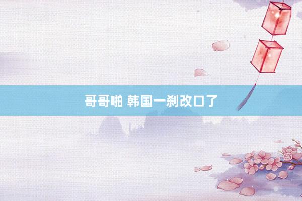哥哥啪 韩国一刹改口了