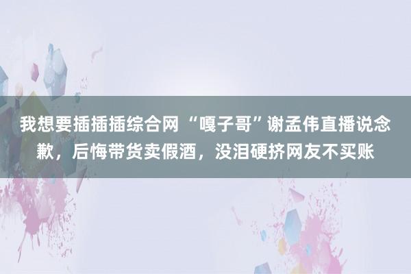 我想要插插插综合网 “嘎子哥”谢孟伟直播说念歉，后悔带货卖假酒，没泪硬挤网友不买账