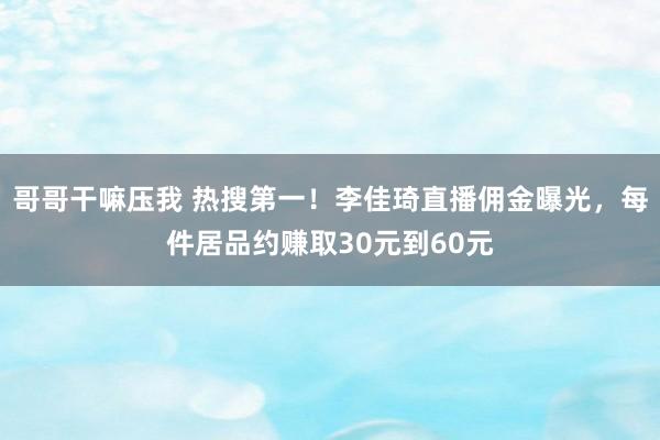哥哥干嘛压我 热搜第一！李佳琦直播佣金曝光，每件居品约赚取30元到60元