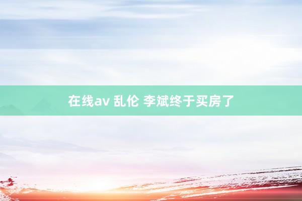 在线av 乱伦 李斌终于买房了