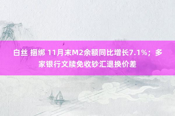 白丝 捆绑 11月末M2余额同比增长7.1%；多家银行文牍免收钞汇退换价差