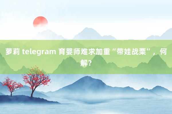 萝莉 telegram 育婴师难求加重“带娃战栗”，何解？