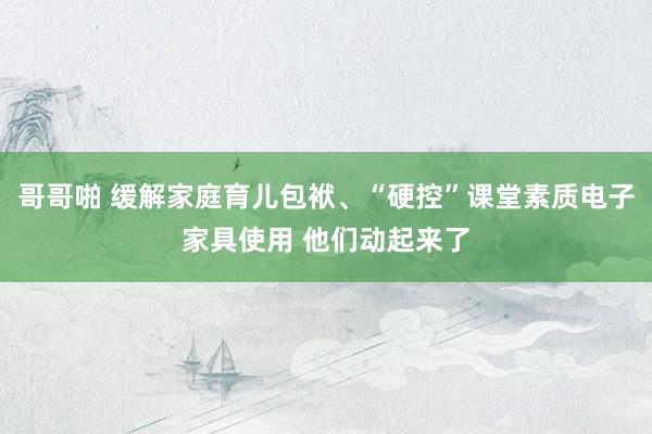哥哥啪 缓解家庭育儿包袱、“硬控”课堂素质电子家具使用 他们动起来了
