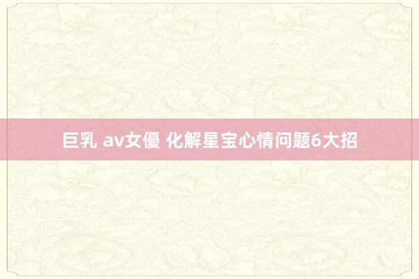 巨乳 av女優 化解星宝心情问题6大招