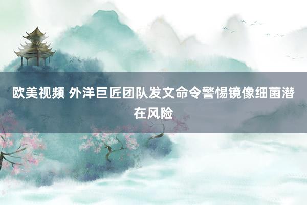欧美视频 外洋巨匠团队发文命令警惕镜像细菌潜在风险