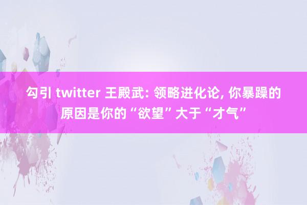 勾引 twitter 王殿武: 领略进化论, 你暴躁的原因是你的“欲望”大于“才气”
