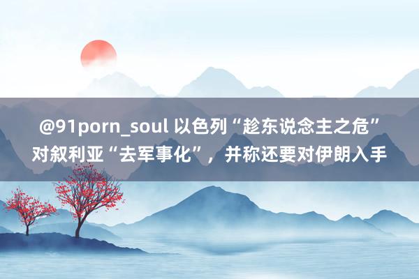 @91porn_soul 以色列“趁东说念主之危”对叙利亚“去军事化”，并称还要对伊朗入手