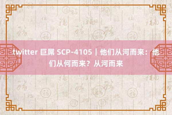 twitter 巨屌 SCP-4105｜他们从河而来：他们从何而来？从河而来