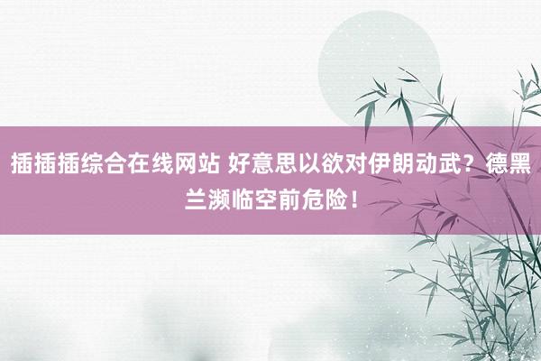 插插插综合在线网站 好意思以欲对伊朗动武？德黑兰濒临空前危险！