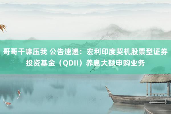 哥哥干嘛压我 公告速递：宏利印度契机股票型证券投资基金（QDII）养息大额申购业务
