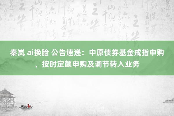 秦岚 ai换脸 公告速递：中原债券基金戒指申购、按时定额申购及调节转入业务