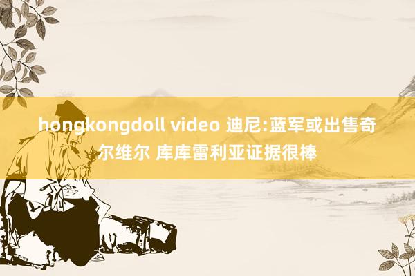 hongkongdoll video 迪尼:蓝军或出售奇尔维尔 库库雷利亚证据很棒