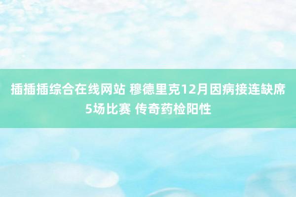 插插插综合在线网站 穆德里克12月因病接连缺席5场比赛 传奇药检阳性