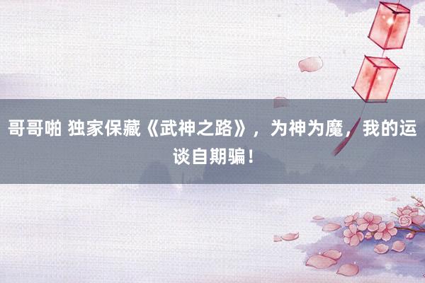 哥哥啪 独家保藏《武神之路》，为神为魔，我的运谈自期骗！