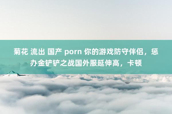 菊花 流出 国产 porn 你的游戏防守伴侣，惩办金铲铲之战国外服延伸高，卡顿