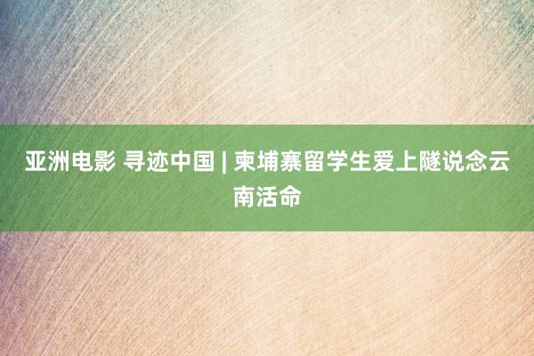 亚洲电影 寻迹中国 | 柬埔寨留学生爱上隧说念云南活命