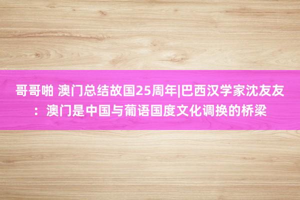 哥哥啪 澳门总结故国25周年|巴西汉学家沈友友：澳门是中国与葡语国度文化调换的桥梁