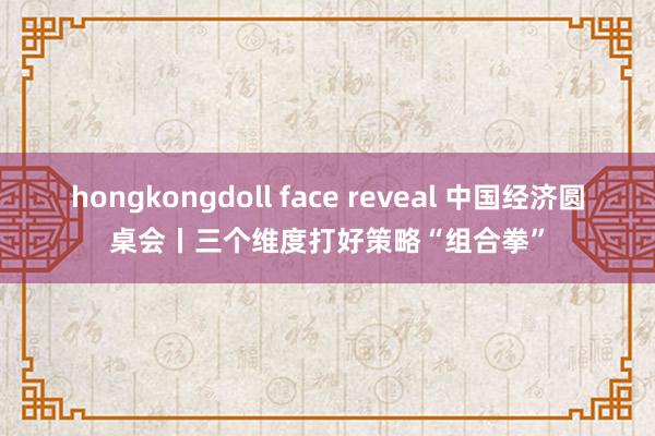hongkongdoll face reveal 中国经济圆桌会丨三个维度打好策略“组合拳”