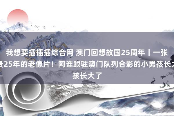 我想要插插插综合网 澳门回想故国25周年丨一张可贵25年的老像片！阿谁跟驻澳门队列合影的小男孩长大了